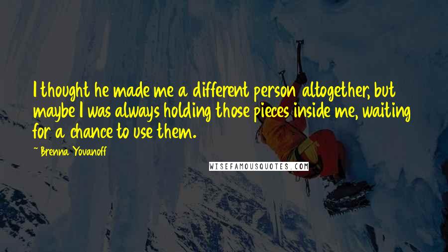 Brenna Yovanoff Quotes: I thought he made me a different person altogether, but maybe I was always holding those pieces inside me, waiting for a chance to use them.