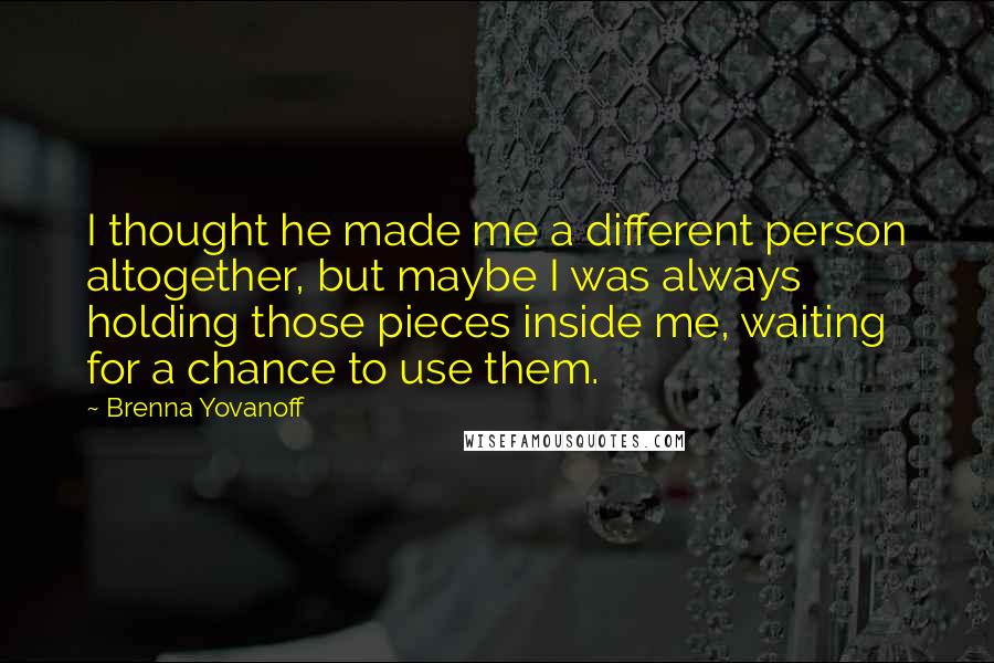 Brenna Yovanoff Quotes: I thought he made me a different person altogether, but maybe I was always holding those pieces inside me, waiting for a chance to use them.