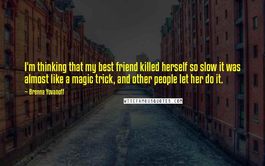 Brenna Yovanoff Quotes: I'm thinking that my best friend killed herself so slow it was almost like a magic trick, and other people let her do it.