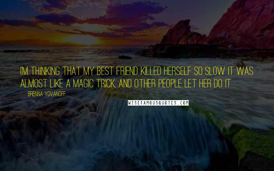 Brenna Yovanoff Quotes: I'm thinking that my best friend killed herself so slow it was almost like a magic trick, and other people let her do it.