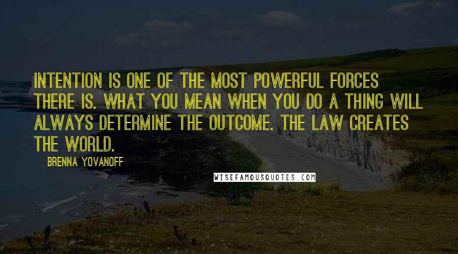 Brenna Yovanoff Quotes: Intention is one of the most powerful forces there is. What you mean when you do a thing will always determine the outcome. The law creates the world.