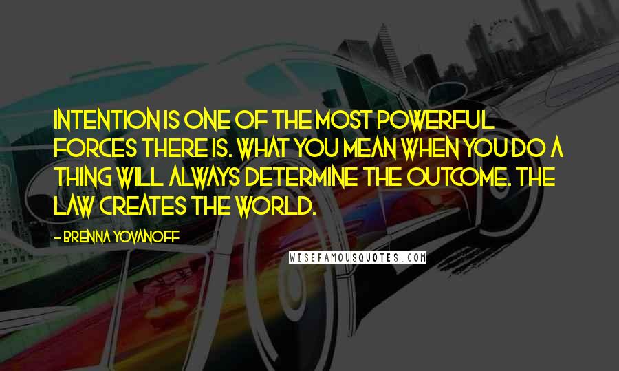 Brenna Yovanoff Quotes: Intention is one of the most powerful forces there is. What you mean when you do a thing will always determine the outcome. The law creates the world.