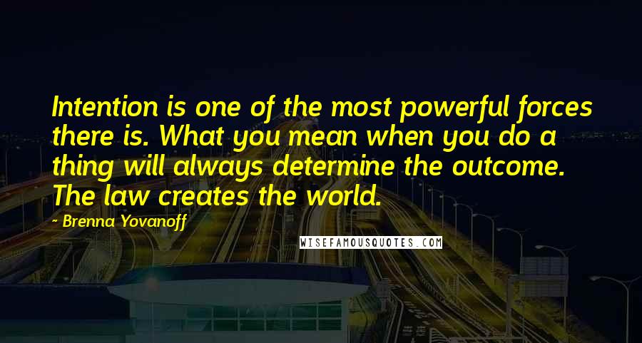 Brenna Yovanoff Quotes: Intention is one of the most powerful forces there is. What you mean when you do a thing will always determine the outcome. The law creates the world.