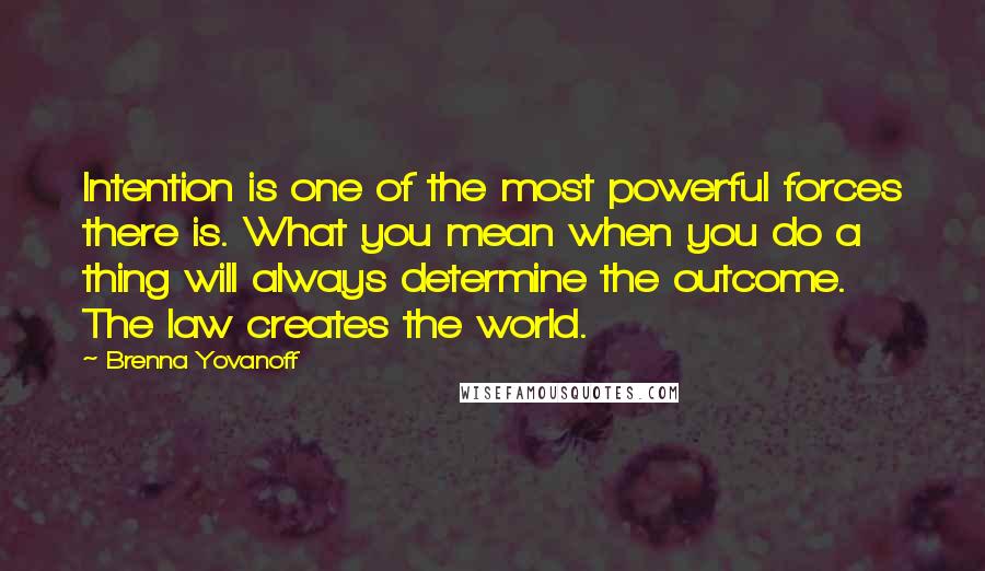 Brenna Yovanoff Quotes: Intention is one of the most powerful forces there is. What you mean when you do a thing will always determine the outcome. The law creates the world.