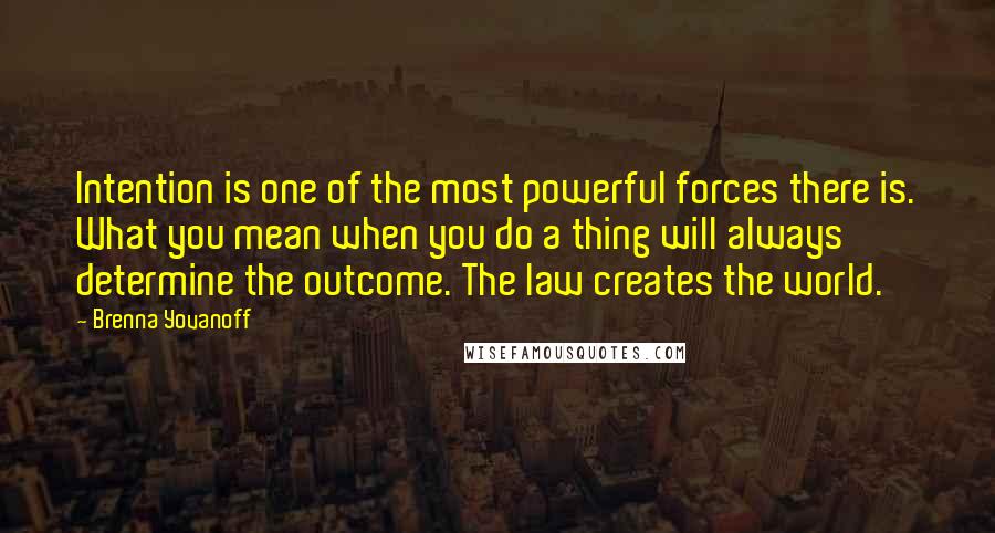 Brenna Yovanoff Quotes: Intention is one of the most powerful forces there is. What you mean when you do a thing will always determine the outcome. The law creates the world.