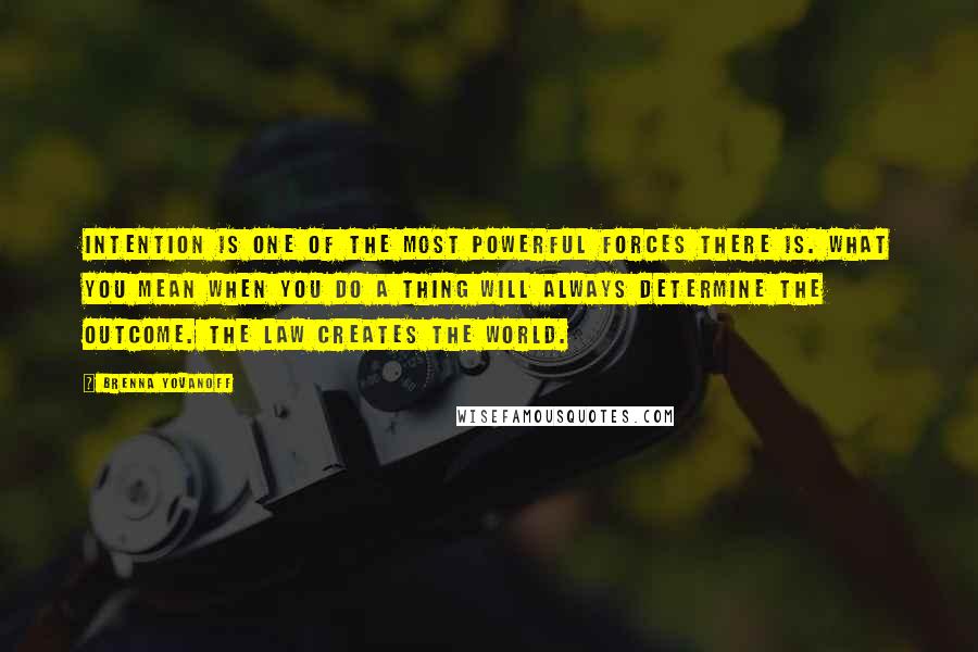 Brenna Yovanoff Quotes: Intention is one of the most powerful forces there is. What you mean when you do a thing will always determine the outcome. The law creates the world.