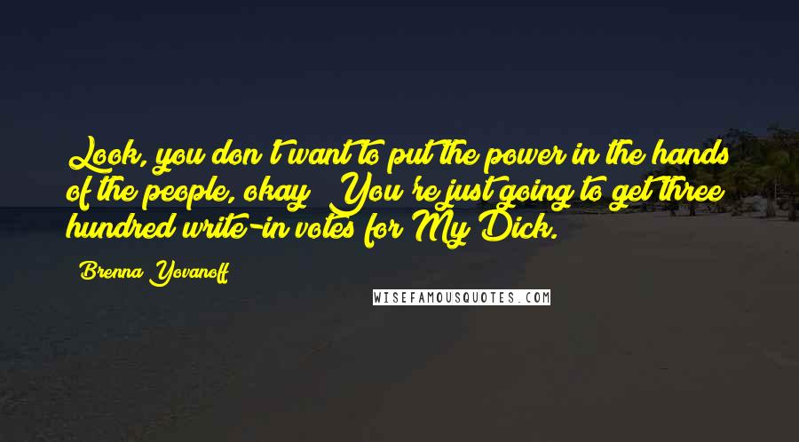 Brenna Yovanoff Quotes: Look, you don't want to put the power in the hands of the people, okay? You're just going to get three hundred write-in votes for My Dick.