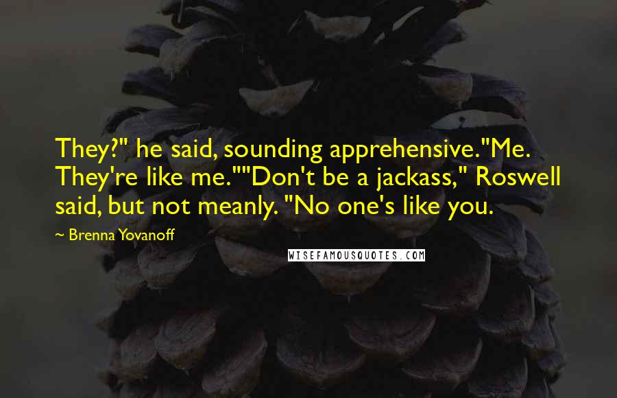 Brenna Yovanoff Quotes: They?" he said, sounding apprehensive."Me. They're like me.""Don't be a jackass," Roswell said, but not meanly. "No one's like you.