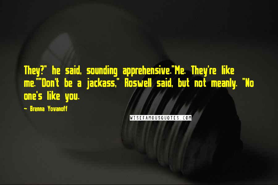 Brenna Yovanoff Quotes: They?" he said, sounding apprehensive."Me. They're like me.""Don't be a jackass," Roswell said, but not meanly. "No one's like you.