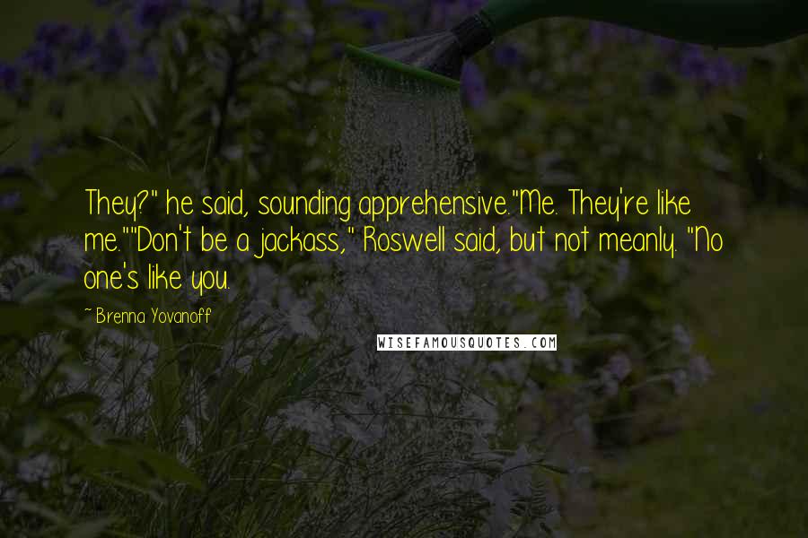 Brenna Yovanoff Quotes: They?" he said, sounding apprehensive."Me. They're like me.""Don't be a jackass," Roswell said, but not meanly. "No one's like you.