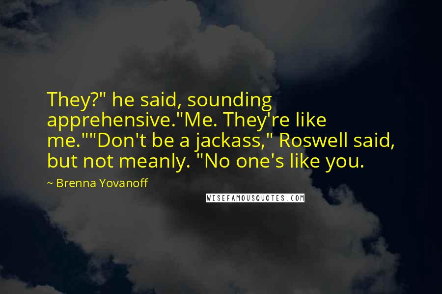 Brenna Yovanoff Quotes: They?" he said, sounding apprehensive."Me. They're like me.""Don't be a jackass," Roswell said, but not meanly. "No one's like you.