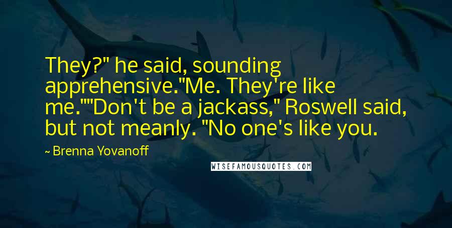 Brenna Yovanoff Quotes: They?" he said, sounding apprehensive."Me. They're like me.""Don't be a jackass," Roswell said, but not meanly. "No one's like you.