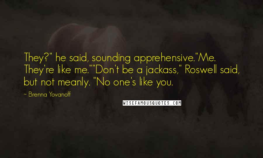 Brenna Yovanoff Quotes: They?" he said, sounding apprehensive."Me. They're like me.""Don't be a jackass," Roswell said, but not meanly. "No one's like you.