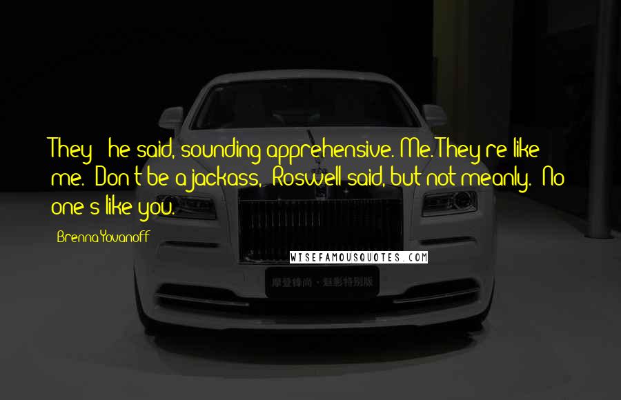 Brenna Yovanoff Quotes: They?" he said, sounding apprehensive."Me. They're like me.""Don't be a jackass," Roswell said, but not meanly. "No one's like you.