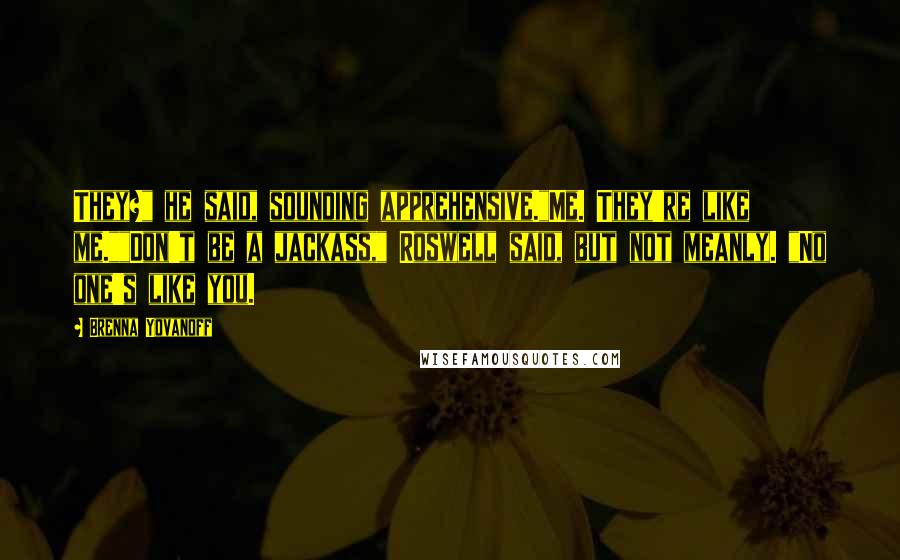Brenna Yovanoff Quotes: They?" he said, sounding apprehensive."Me. They're like me.""Don't be a jackass," Roswell said, but not meanly. "No one's like you.