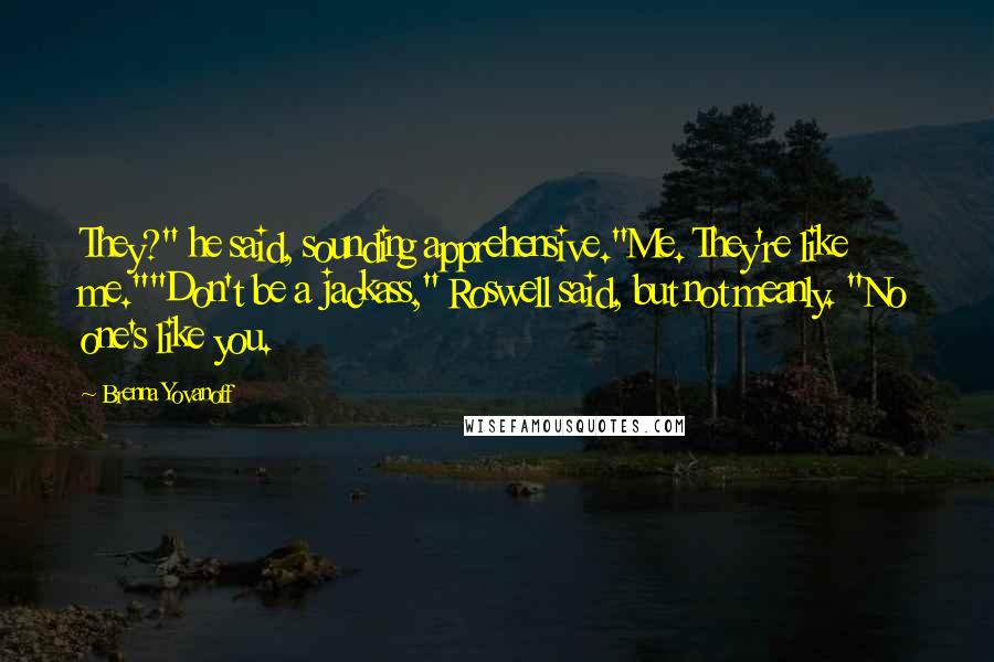 Brenna Yovanoff Quotes: They?" he said, sounding apprehensive."Me. They're like me.""Don't be a jackass," Roswell said, but not meanly. "No one's like you.