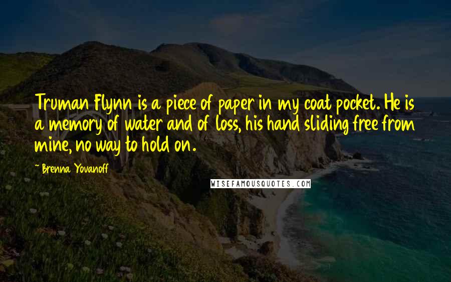 Brenna Yovanoff Quotes: Truman Flynn is a piece of paper in my coat pocket. He is a memory of water and of loss, his hand sliding free from mine, no way to hold on.