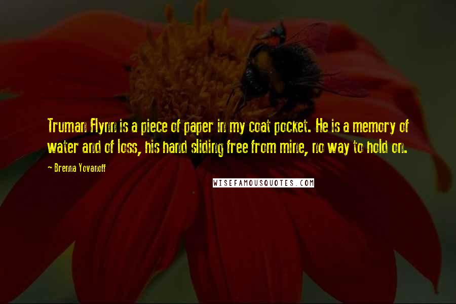 Brenna Yovanoff Quotes: Truman Flynn is a piece of paper in my coat pocket. He is a memory of water and of loss, his hand sliding free from mine, no way to hold on.