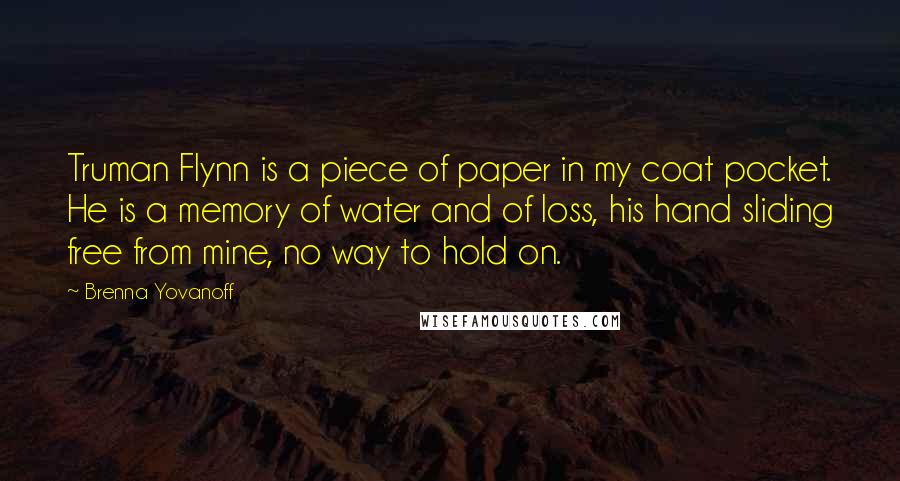 Brenna Yovanoff Quotes: Truman Flynn is a piece of paper in my coat pocket. He is a memory of water and of loss, his hand sliding free from mine, no way to hold on.