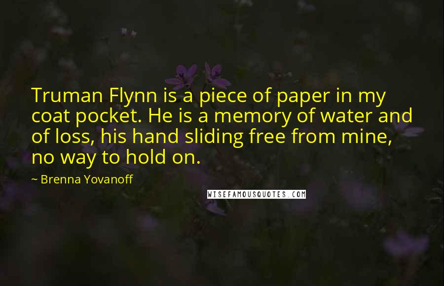 Brenna Yovanoff Quotes: Truman Flynn is a piece of paper in my coat pocket. He is a memory of water and of loss, his hand sliding free from mine, no way to hold on.