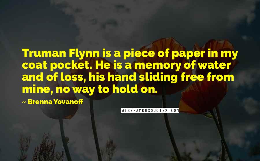 Brenna Yovanoff Quotes: Truman Flynn is a piece of paper in my coat pocket. He is a memory of water and of loss, his hand sliding free from mine, no way to hold on.