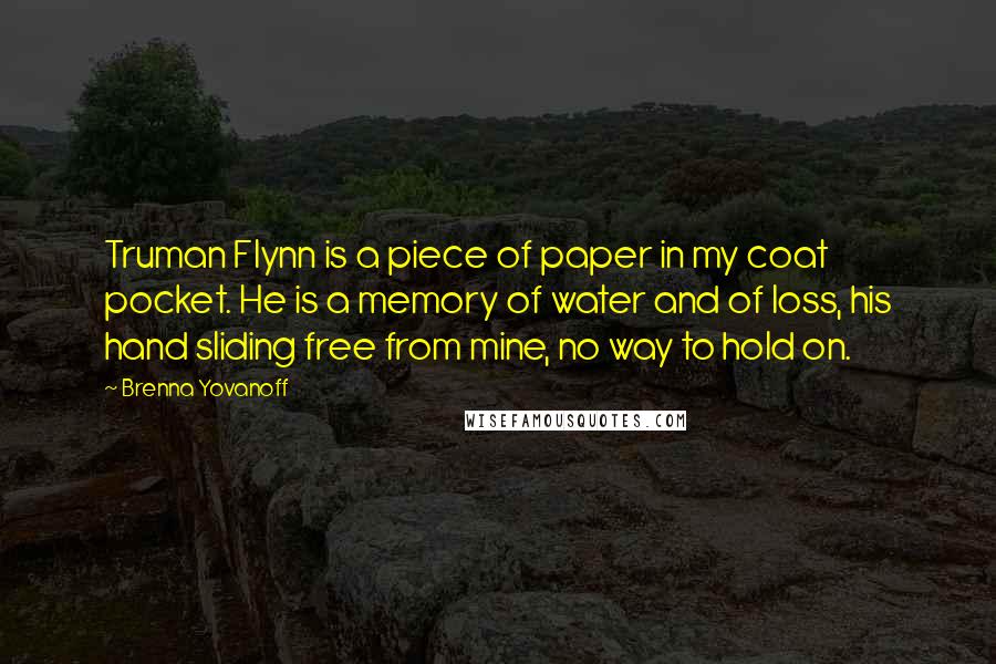 Brenna Yovanoff Quotes: Truman Flynn is a piece of paper in my coat pocket. He is a memory of water and of loss, his hand sliding free from mine, no way to hold on.