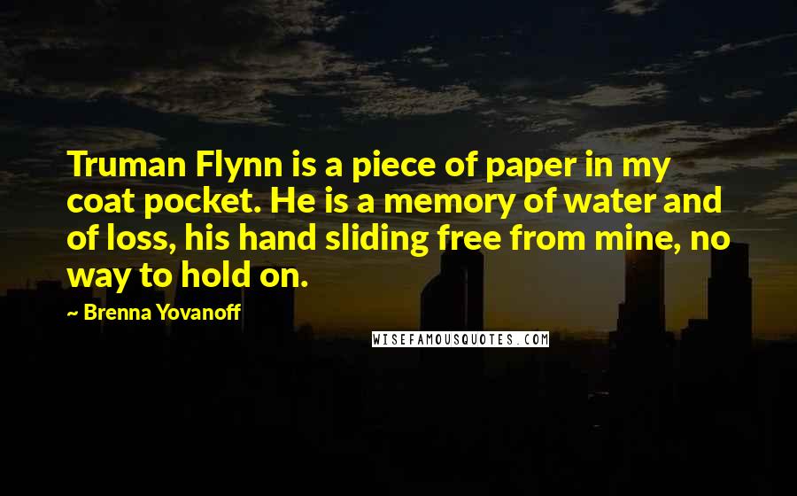 Brenna Yovanoff Quotes: Truman Flynn is a piece of paper in my coat pocket. He is a memory of water and of loss, his hand sliding free from mine, no way to hold on.