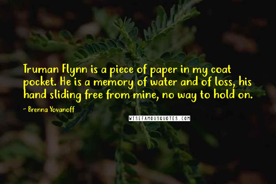 Brenna Yovanoff Quotes: Truman Flynn is a piece of paper in my coat pocket. He is a memory of water and of loss, his hand sliding free from mine, no way to hold on.