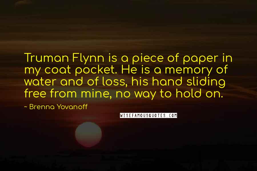 Brenna Yovanoff Quotes: Truman Flynn is a piece of paper in my coat pocket. He is a memory of water and of loss, his hand sliding free from mine, no way to hold on.