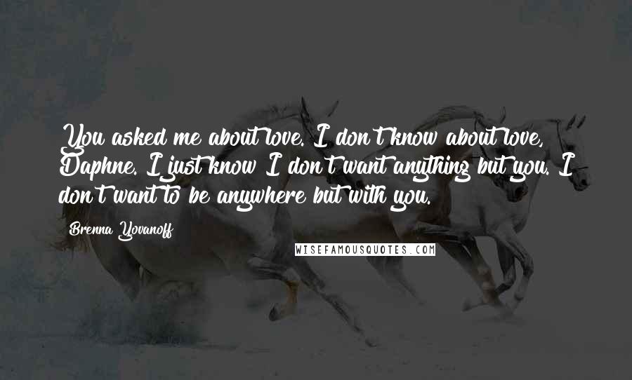 Brenna Yovanoff Quotes: You asked me about love. I don't know about love, Daphne. I just know I don't want anything but you. I don't want to be anywhere but with you.