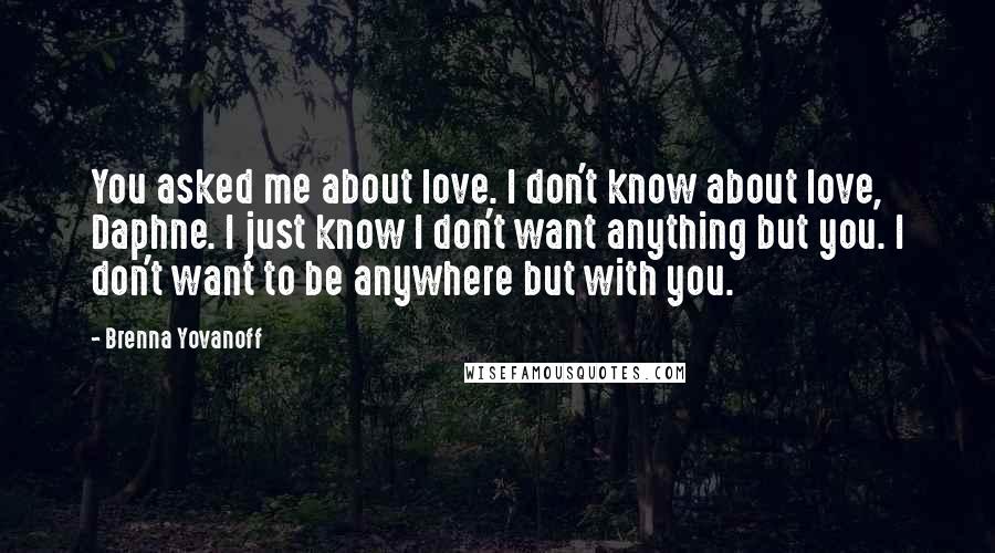 Brenna Yovanoff Quotes: You asked me about love. I don't know about love, Daphne. I just know I don't want anything but you. I don't want to be anywhere but with you.