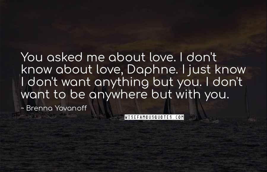 Brenna Yovanoff Quotes: You asked me about love. I don't know about love, Daphne. I just know I don't want anything but you. I don't want to be anywhere but with you.