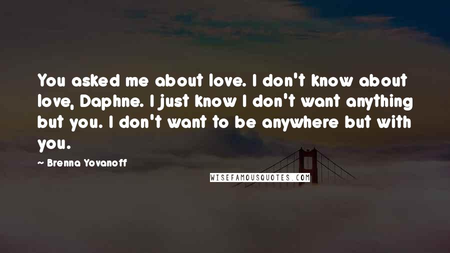 Brenna Yovanoff Quotes: You asked me about love. I don't know about love, Daphne. I just know I don't want anything but you. I don't want to be anywhere but with you.