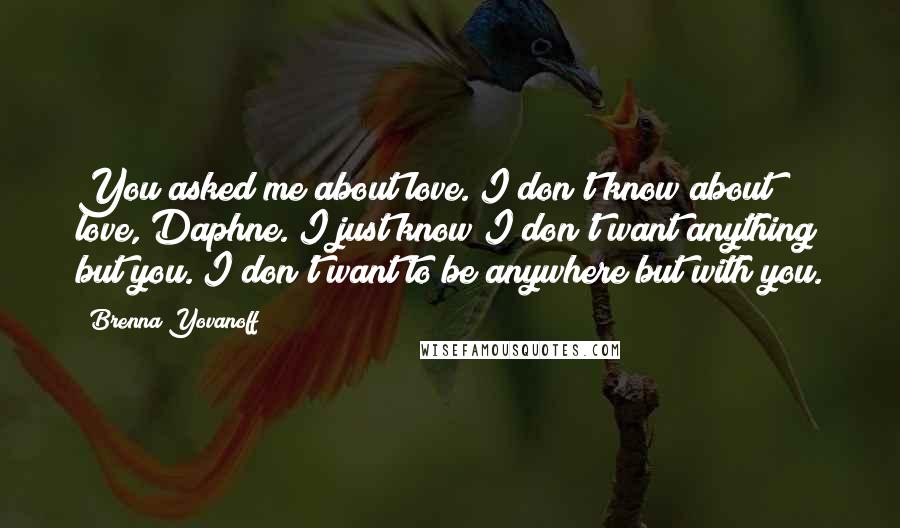 Brenna Yovanoff Quotes: You asked me about love. I don't know about love, Daphne. I just know I don't want anything but you. I don't want to be anywhere but with you.