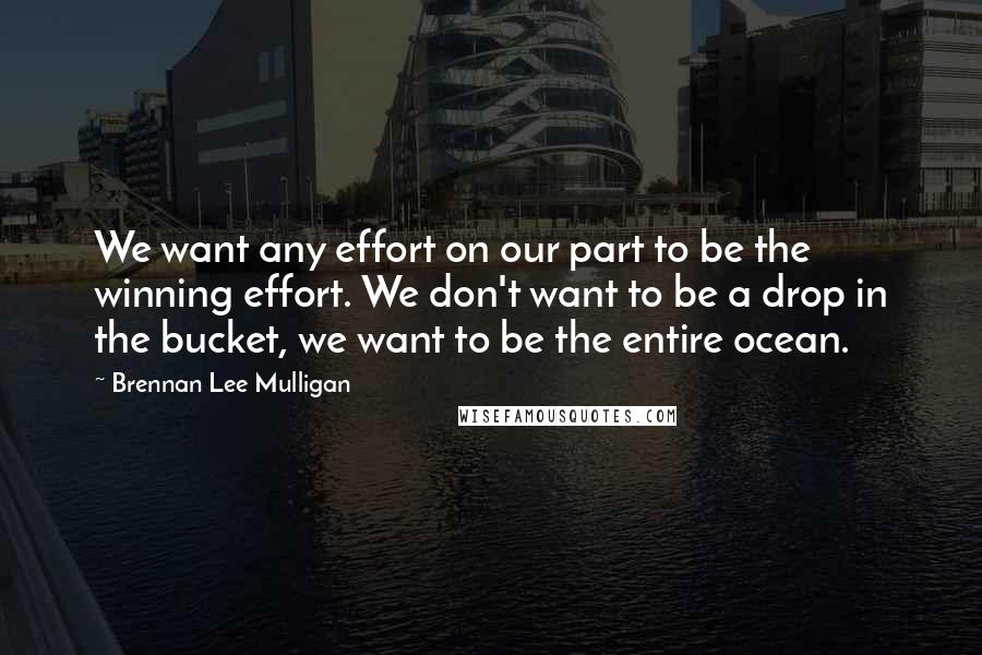 Brennan Lee Mulligan Quotes: We want any effort on our part to be the winning effort. We don't want to be a drop in the bucket, we want to be the entire ocean.