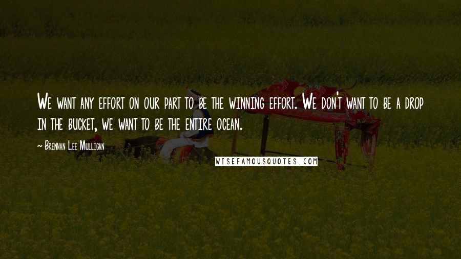 Brennan Lee Mulligan Quotes: We want any effort on our part to be the winning effort. We don't want to be a drop in the bucket, we want to be the entire ocean.