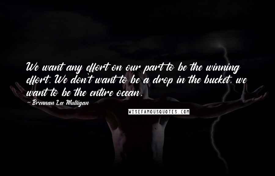 Brennan Lee Mulligan Quotes: We want any effort on our part to be the winning effort. We don't want to be a drop in the bucket, we want to be the entire ocean.