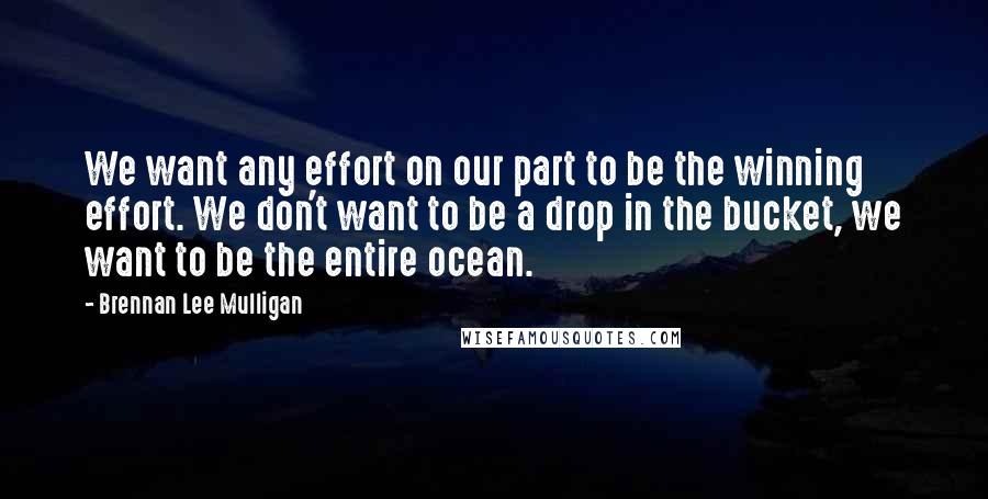 Brennan Lee Mulligan Quotes: We want any effort on our part to be the winning effort. We don't want to be a drop in the bucket, we want to be the entire ocean.