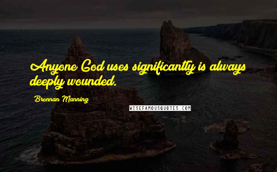 Brennan Manning Quotes: Anyone God uses significantly is always deeply wounded.