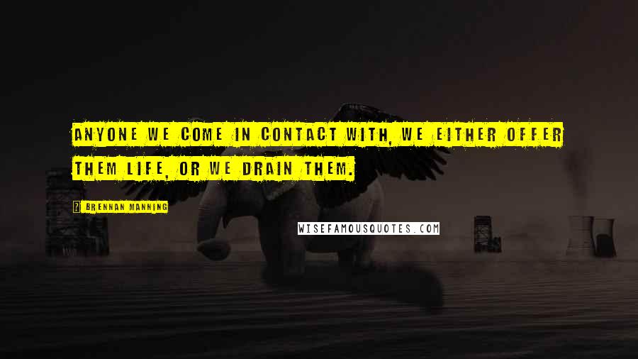 Brennan Manning Quotes: Anyone we come in contact with, we either offer them life, or we drain them.