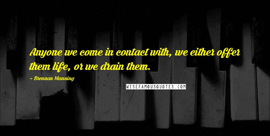 Brennan Manning Quotes: Anyone we come in contact with, we either offer them life, or we drain them.