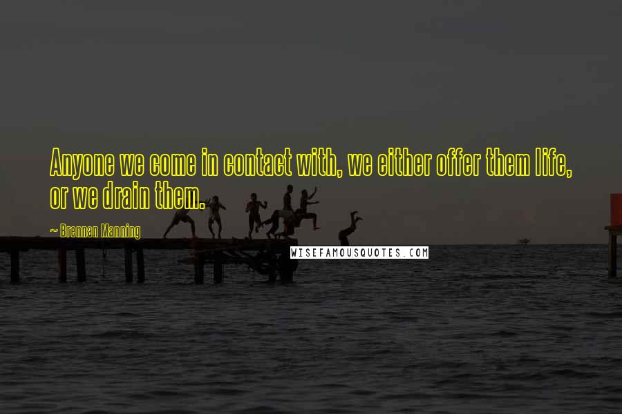 Brennan Manning Quotes: Anyone we come in contact with, we either offer them life, or we drain them.