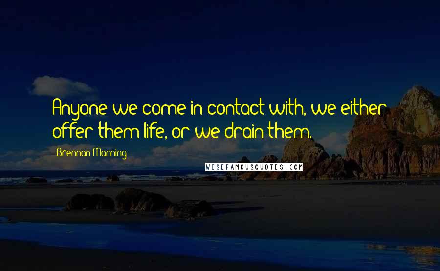 Brennan Manning Quotes: Anyone we come in contact with, we either offer them life, or we drain them.