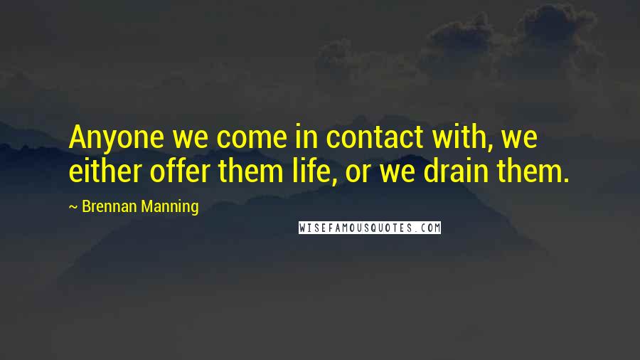 Brennan Manning Quotes: Anyone we come in contact with, we either offer them life, or we drain them.