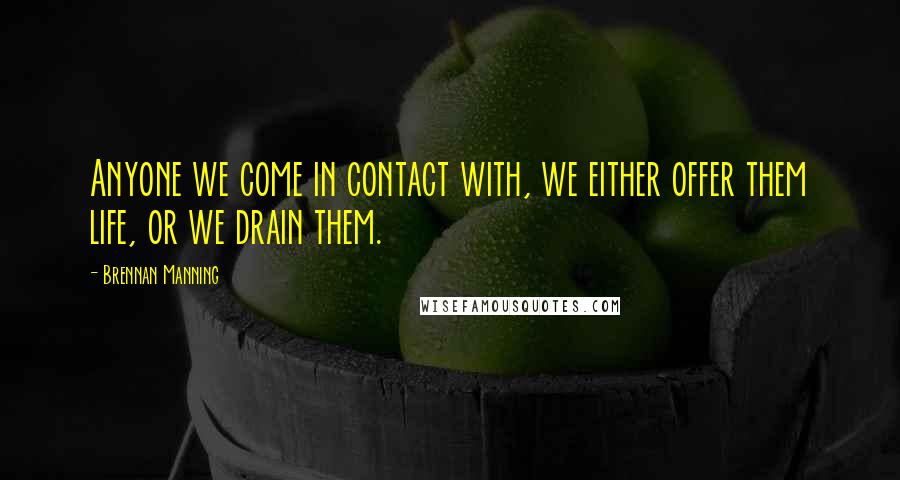 Brennan Manning Quotes: Anyone we come in contact with, we either offer them life, or we drain them.