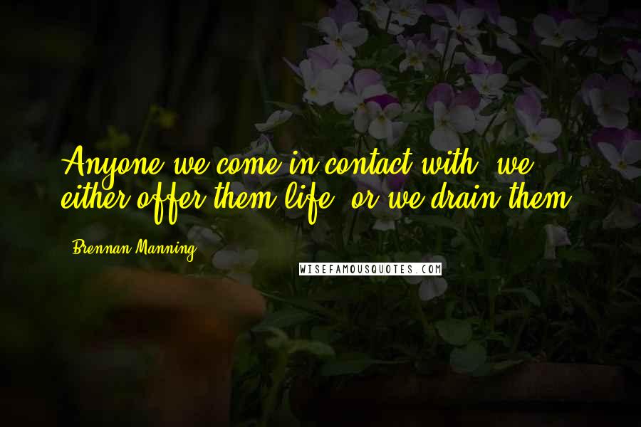 Brennan Manning Quotes: Anyone we come in contact with, we either offer them life, or we drain them.