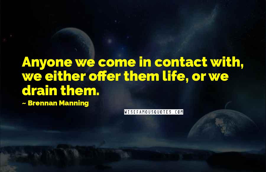 Brennan Manning Quotes: Anyone we come in contact with, we either offer them life, or we drain them.