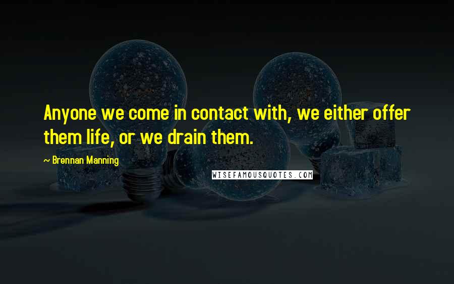 Brennan Manning Quotes: Anyone we come in contact with, we either offer them life, or we drain them.