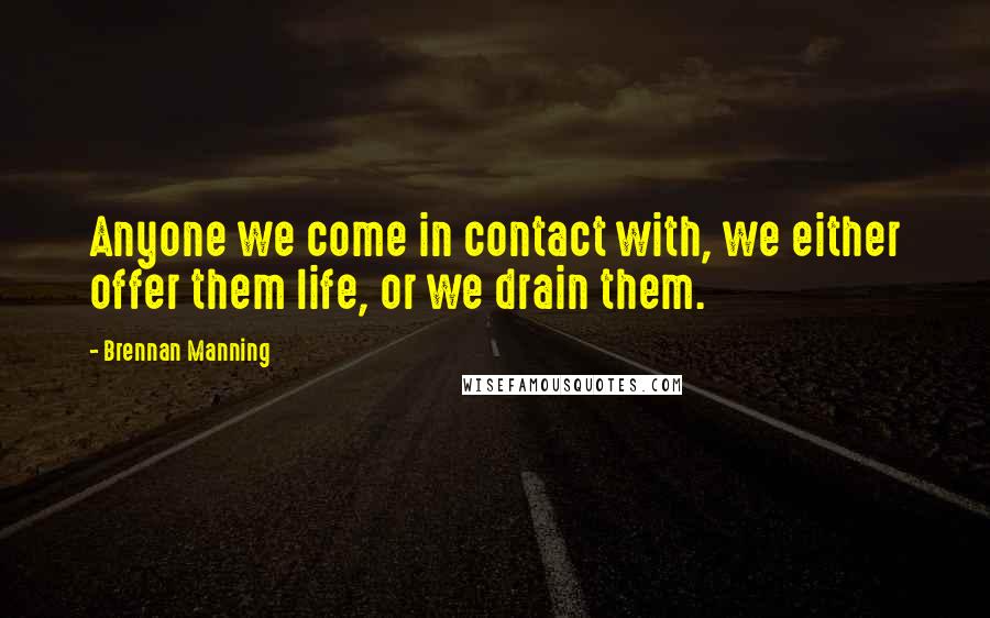 Brennan Manning Quotes: Anyone we come in contact with, we either offer them life, or we drain them.