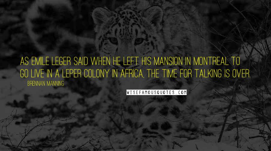 Brennan Manning Quotes: As Emile Leger said when he left his mansion in Montreal to go live in a leper colony in Africa, The time for talking is over.